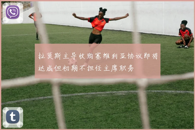 拉莫斯主导收购塞维利亚协议即将达成但初期不担任主席职务