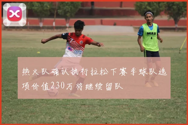 热火队确认执行拉松下赛季球队选项价值230万将继续留队