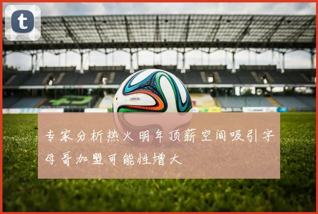 专家分析热火明年顶薪空间吸引字母哥加盟可能性增大