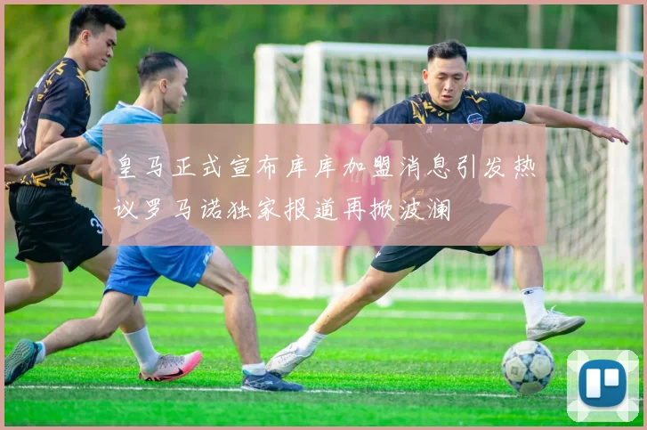 皇马正式宣布库库加盟消息引发热议罗马诺独家报道再掀波澜