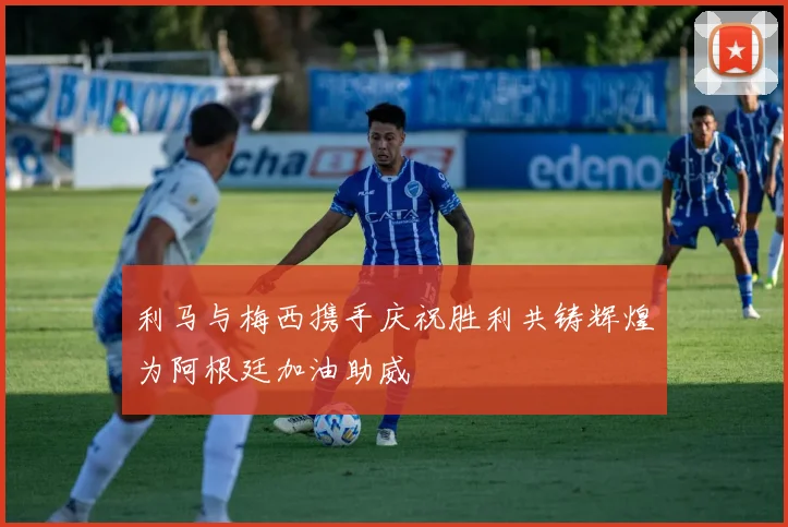 利马与梅西携手庆祝胜利共铸辉煌为阿根廷加油助威