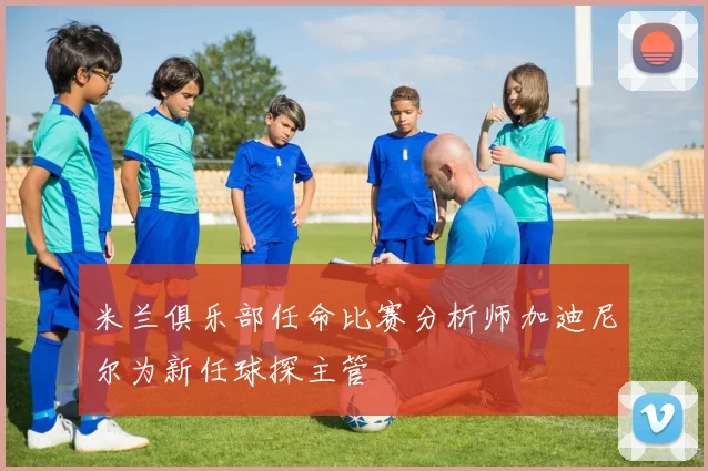 米兰俱乐部任命比赛分析师加迪尼尔为新任球探主管