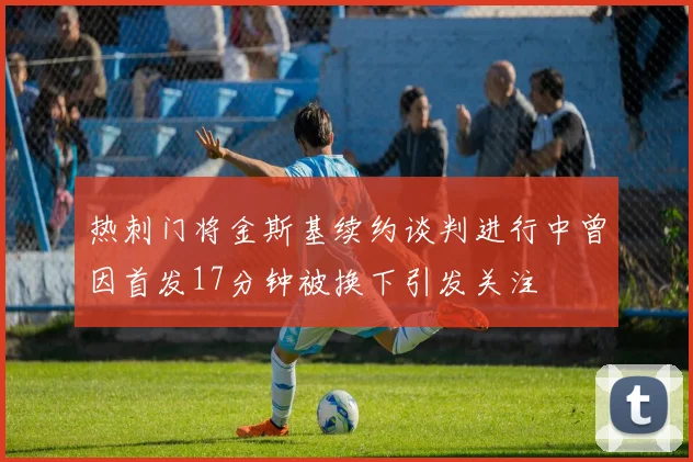 热刺门将金斯基续约谈判进行中曾因首发17分钟被换下引发关注
