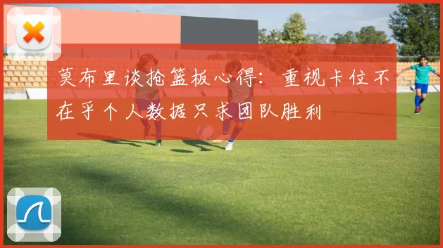 莫布里谈抢篮板心得：重视卡位不在乎个人数据只求团队胜利