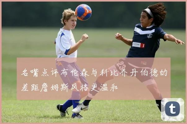 名嘴点评布伦森与科比乔丹伯德的差距詹姆斯风格更温和
