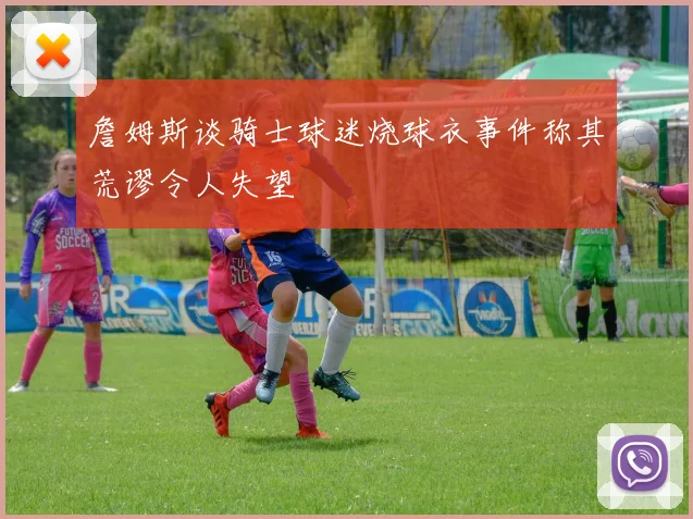 詹姆斯谈骑士球迷烧球衣事件称其荒谬令人失望