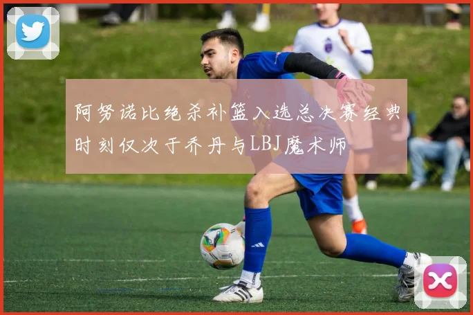阿努诺比绝杀补篮入选总决赛经典时刻仅次于乔丹与LBJ魔术师