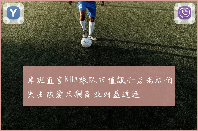 库班直言NBA球队市值飙升后老板们失去热爱只剩商业利益追逐