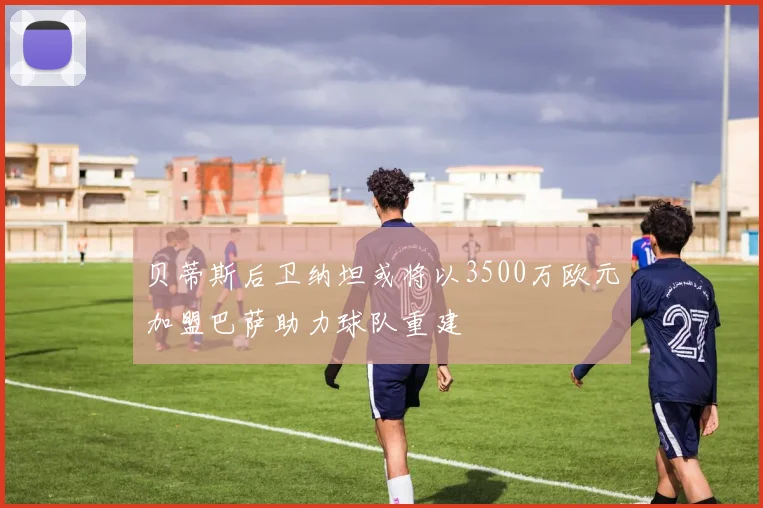 贝蒂斯后卫纳坦或将以3500万欧元加盟巴萨助力球队重建