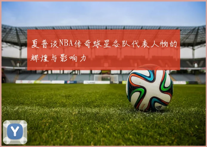 夏普谈NBA传奇球星各队代表人物的辉煌与影响力
