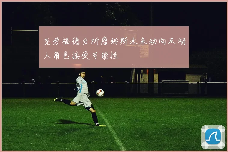 克劳福德分析詹姆斯未来动向及湖人角色接受可能性