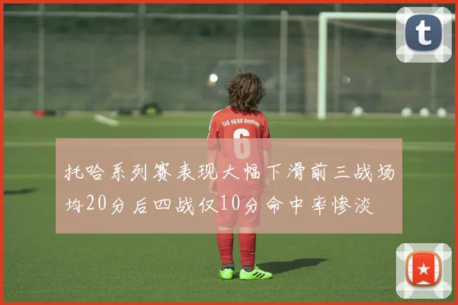 托哈系列赛表现大幅下滑前三战场均20分后四战仅10分命中率惨淡